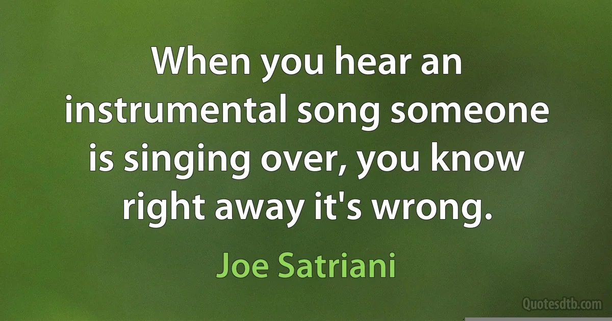 When you hear an instrumental song someone is singing over, you know right away it's wrong. (Joe Satriani)