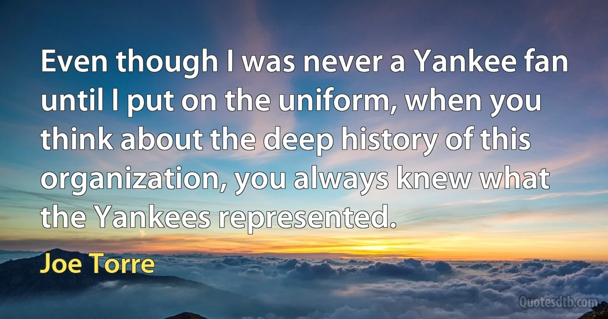 Even though I was never a Yankee fan until I put on the uniform, when you think about the deep history of this organization, you always knew what the Yankees represented. (Joe Torre)