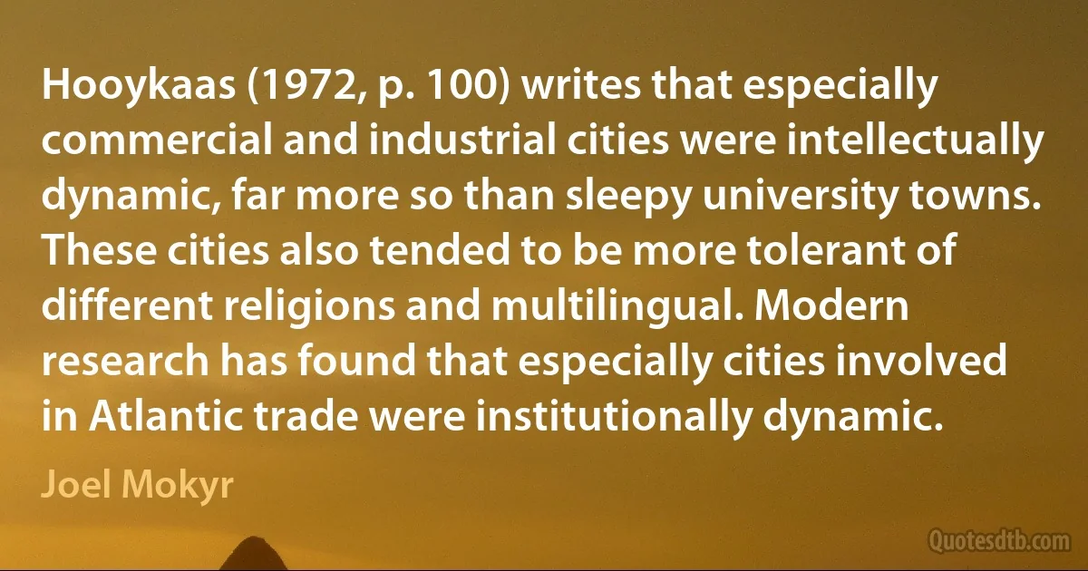 Hooykaas (1972, p. 100) writes that especially commercial and industrial cities were intellectually dynamic, far more so than sleepy university towns. These cities also tended to be more tolerant of different religions and multilingual. Modern research has found that especially cities involved in Atlantic trade were institutionally dynamic. (Joel Mokyr)