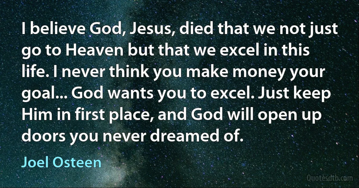 I believe God, Jesus, died that we not just go to Heaven but that we excel in this life. I never think you make money your goal... God wants you to excel. Just keep Him in first place, and God will open up doors you never dreamed of. (Joel Osteen)