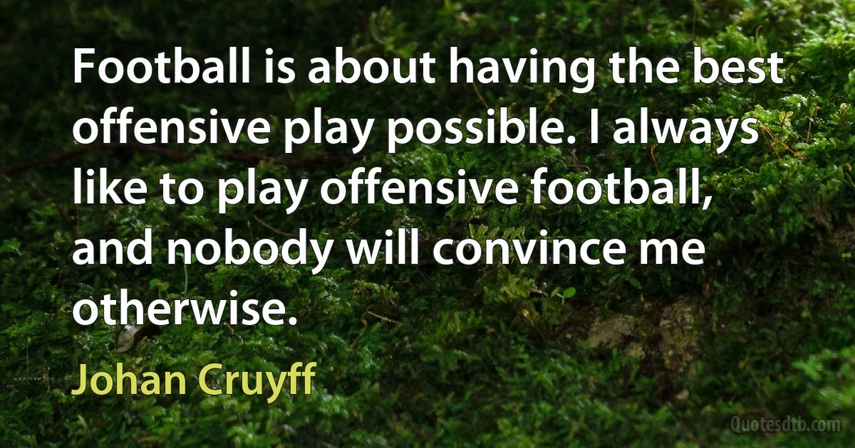 Football is about having the best offensive play possible. I always like to play offensive football, and nobody will convince me otherwise. (Johan Cruyff)