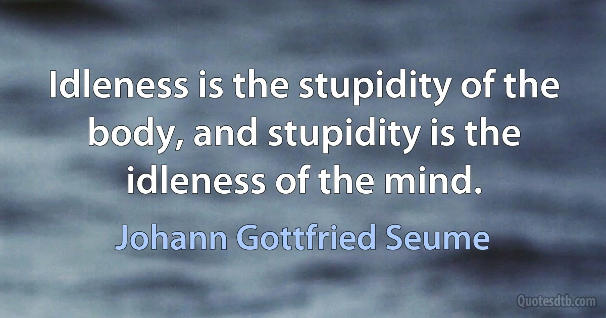 Idleness is the stupidity of the body, and stupidity is the idleness of the mind. (Johann Gottfried Seume)