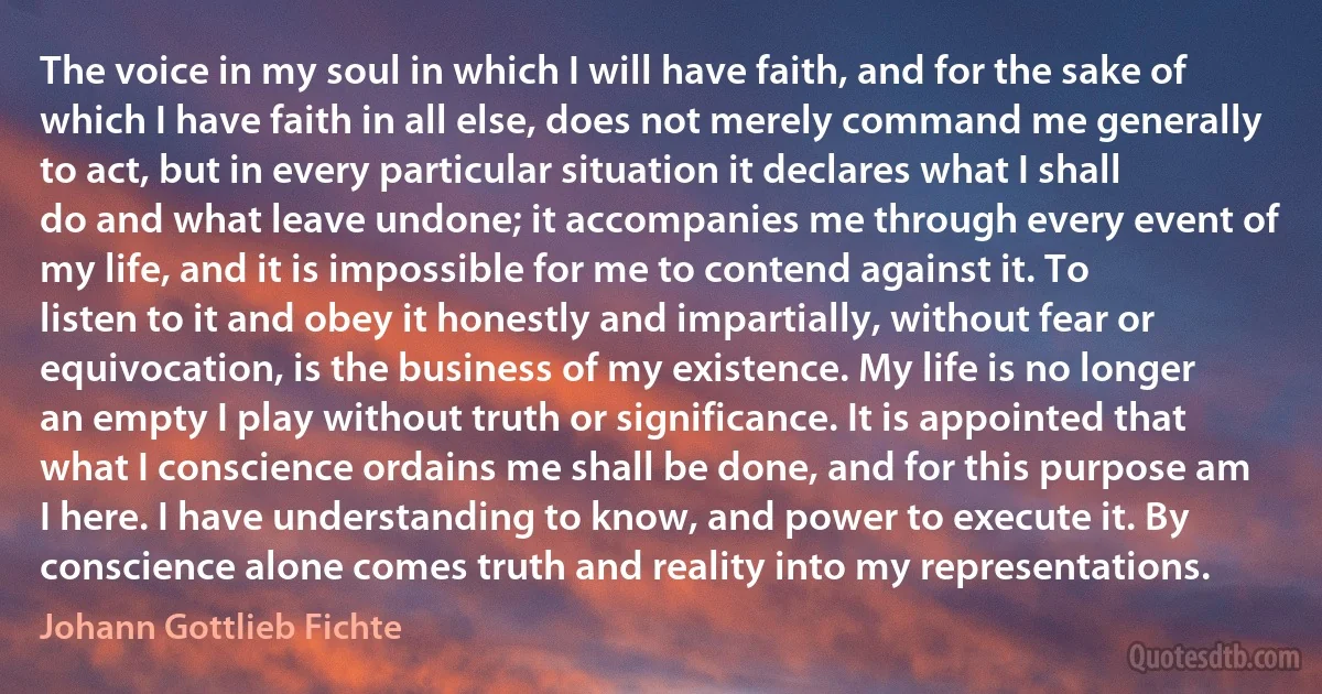 The voice in my soul in which I will have faith, and for the sake of which I have faith in all else, does not merely command me generally to act, but in every particular situation it declares what I shall do and what leave undone; it accompanies me through every event of my life, and it is impossible for me to contend against it. To listen to it and obey it honestly and impartially, without fear or equivocation, is the business of my existence. My life is no longer an empty I play without truth or significance. It is appointed that what I conscience ordains me shall be done, and for this purpose am I here. I have understanding to know, and power to execute it. By conscience alone comes truth and reality into my representations. (Johann Gottlieb Fichte)