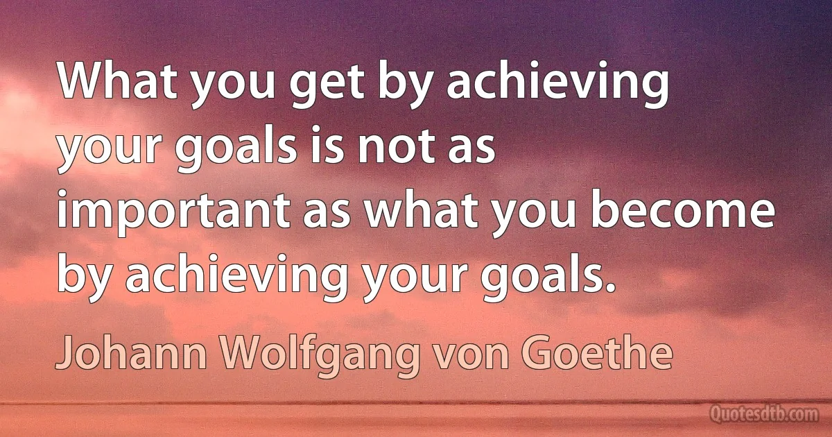 What you get by achieving your goals is not as important as what you become by achieving your goals. (Johann Wolfgang von Goethe)