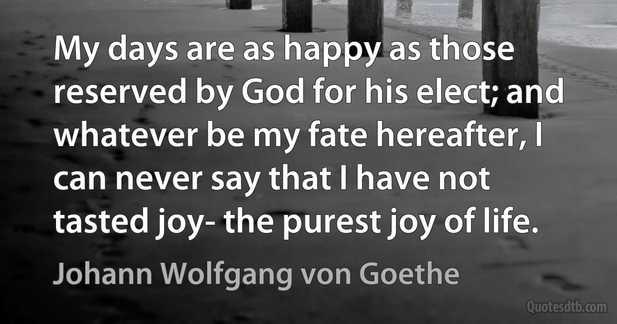 My days are as happy as those reserved by God for his elect; and whatever be my fate hereafter, I can never say that I have not tasted joy- the purest joy of life. (Johann Wolfgang von Goethe)