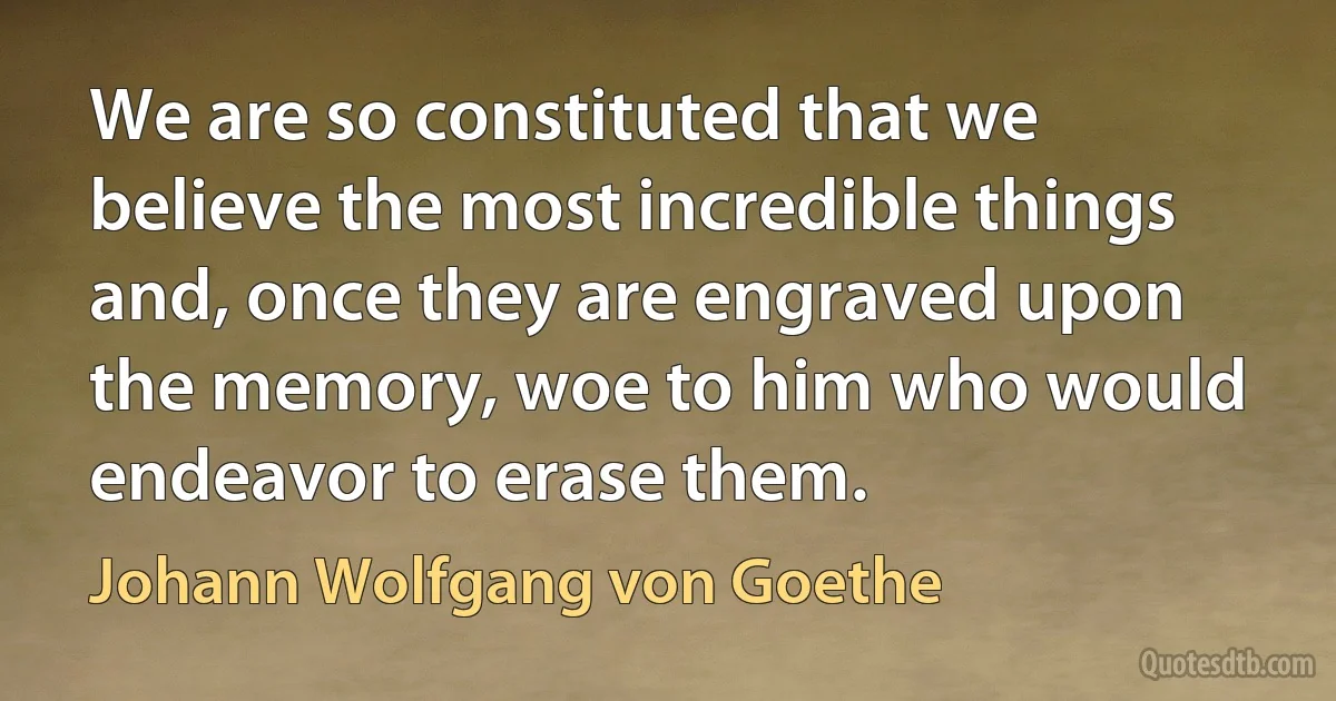 We are so constituted that we believe the most incredible things and, once they are engraved upon the memory, woe to him who would endeavor to erase them. (Johann Wolfgang von Goethe)