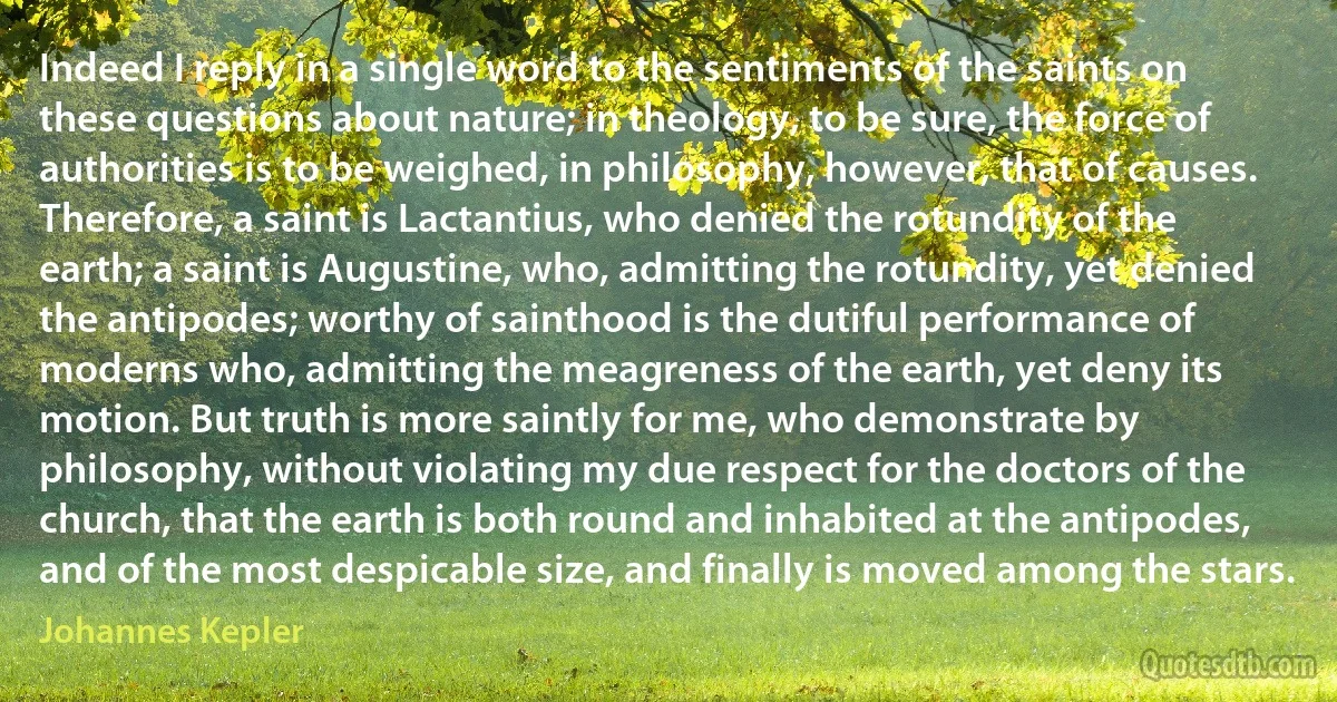 Indeed I reply in a single word to the sentiments of the saints on these questions about nature; in theology, to be sure, the force of authorities is to be weighed, in philosophy, however, that of causes. Therefore, a saint is Lactantius, who denied the rotundity of the earth; a saint is Augustine, who, admitting the rotundity, yet denied the antipodes; worthy of sainthood is the dutiful performance of moderns who, admitting the meagreness of the earth, yet deny its motion. But truth is more saintly for me, who demonstrate by philosophy, without violating my due respect for the doctors of the church, that the earth is both round and inhabited at the antipodes, and of the most despicable size, and finally is moved among the stars. (Johannes Kepler)