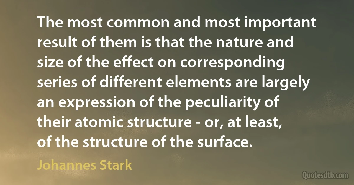 The most common and most important result of them is that the nature and size of the effect on corresponding series of different elements are largely an expression of the peculiarity of their atomic structure - or, at least, of the structure of the surface. (Johannes Stark)