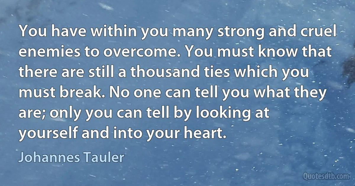 You have within you many strong and cruel enemies to overcome. You must know that there are still a thousand ties which you must break. No one can tell you what they are; only you can tell by looking at yourself and into your heart. (Johannes Tauler)