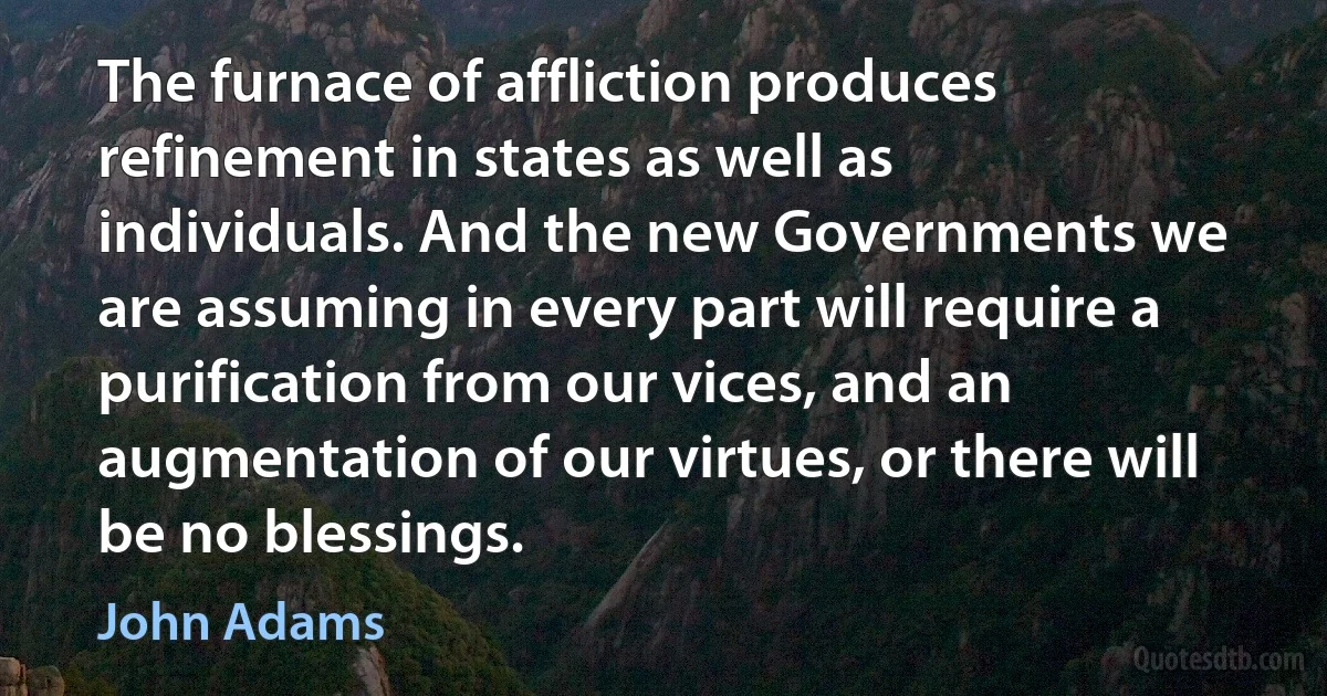 The furnace of affliction produces refinement in states as well as individuals. And the new Governments we are assuming in every part will require a purification from our vices, and an augmentation of our virtues, or there will be no blessings. (John Adams)