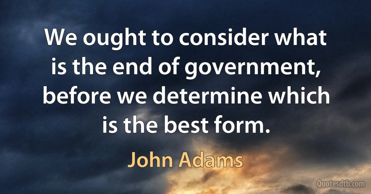 We ought to consider what is the end of government, before we determine which is the best form. (John Adams)