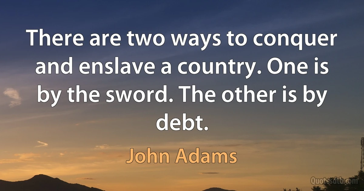 There are two ways to conquer and enslave a country. One is by the sword. The other is by debt. (John Adams)