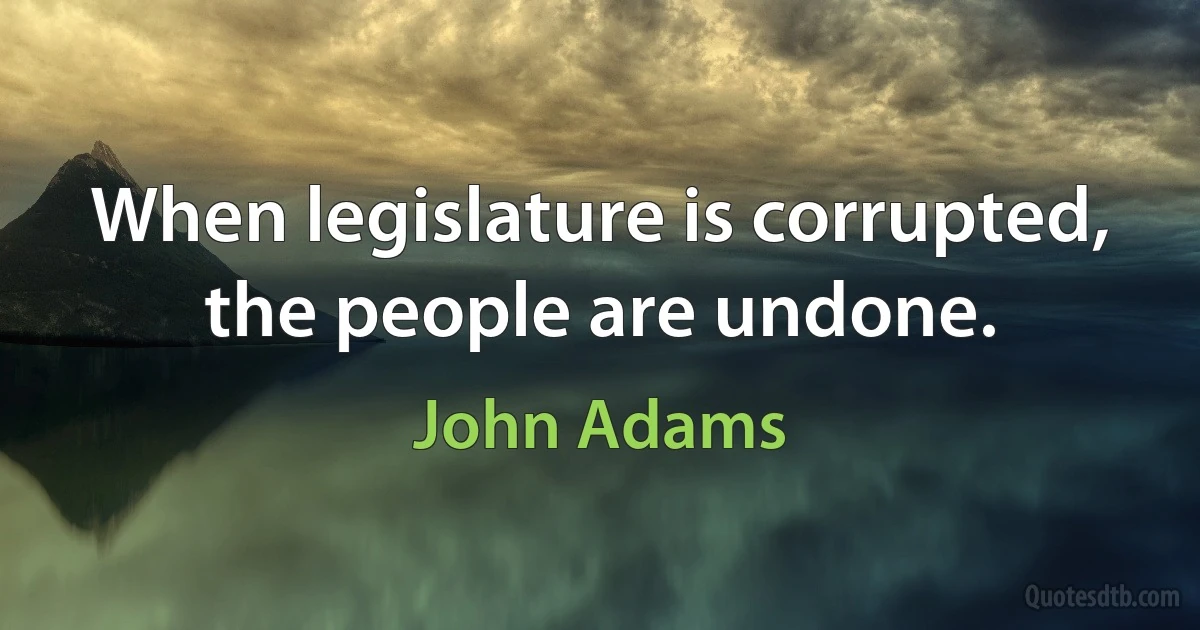 When legislature is corrupted, the people are undone. (John Adams)