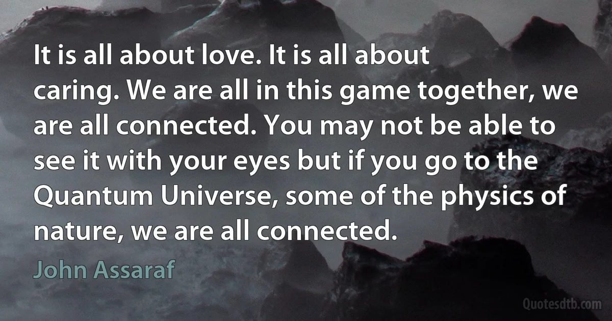 It is all about love. It is all about caring. We are all in this game together, we are all connected. You may not be able to see it with your eyes but if you go to the Quantum Universe, some of the physics of nature, we are all connected. (John Assaraf)