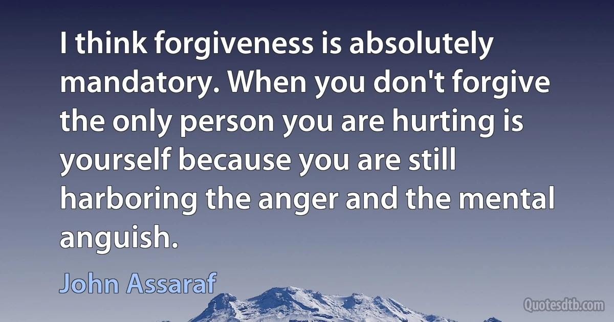 I think forgiveness is absolutely mandatory. When you don't forgive the only person you are hurting is yourself because you are still harboring the anger and the mental anguish. (John Assaraf)