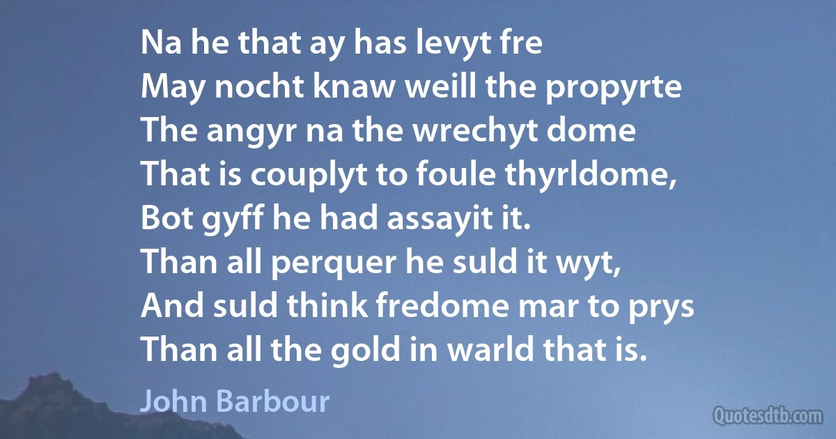 Na he that ay has levyt fre
May nocht knaw weill the propyrte
The angyr na the wrechyt dome
That is couplyt to foule thyrldome,
Bot gyff he had assayit it.
Than all perquer he suld it wyt,
And suld think fredome mar to prys
Than all the gold in warld that is. (John Barbour)