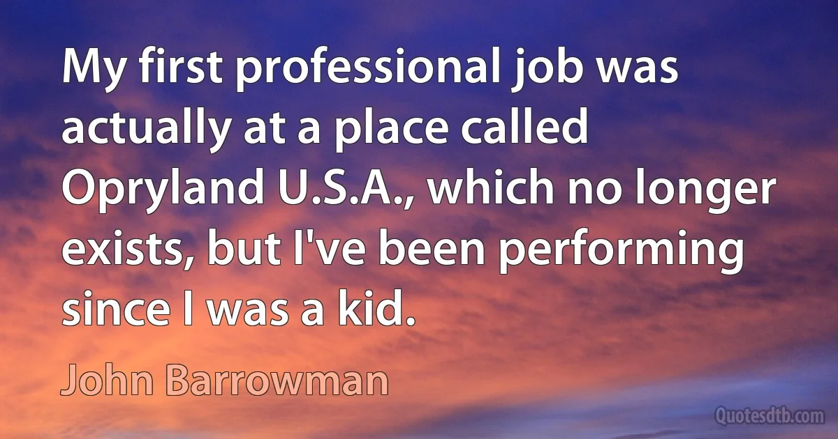 My first professional job was actually at a place called Opryland U.S.A., which no longer exists, but I've been performing since I was a kid. (John Barrowman)