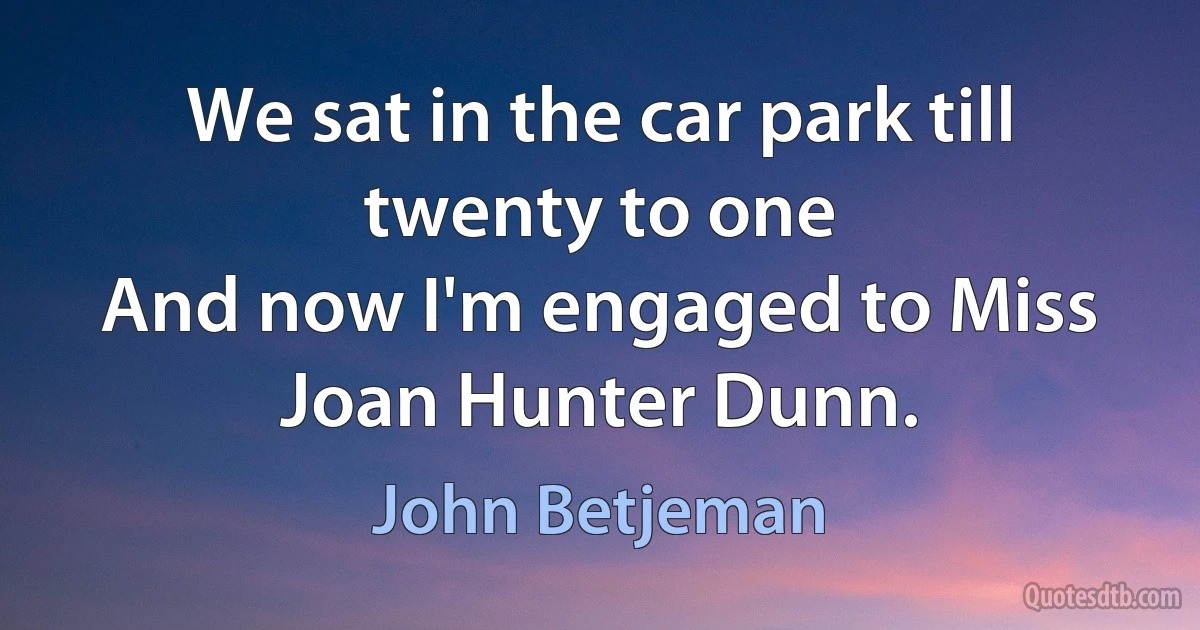 We sat in the car park till twenty to one
And now I'm engaged to Miss Joan Hunter Dunn. (John Betjeman)