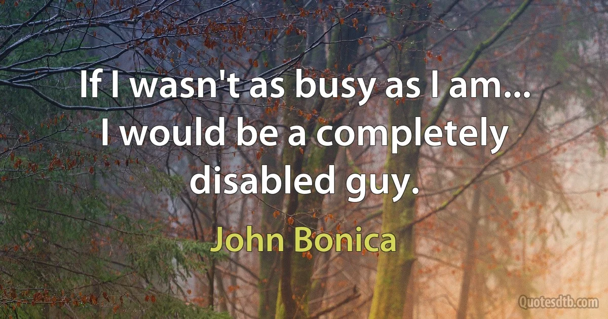 If I wasn't as busy as I am... I would be a completely disabled guy. (John Bonica)