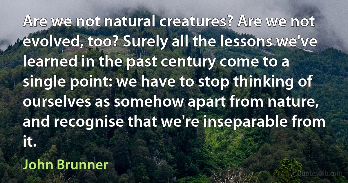 Are we not natural creatures? Are we not evolved, too? Surely all the lessons we've learned in the past century come to a single point: we have to stop thinking of ourselves as somehow apart from nature, and recognise that we're inseparable from it. (John Brunner)