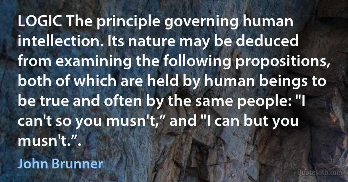 LOGIC The principle governing human intellection. Its nature may be deduced from examining the following propositions, both of which are held by human beings to be true and often by the same people: "I can't so you musn't,” and "I can but you musn't.”. (John Brunner)