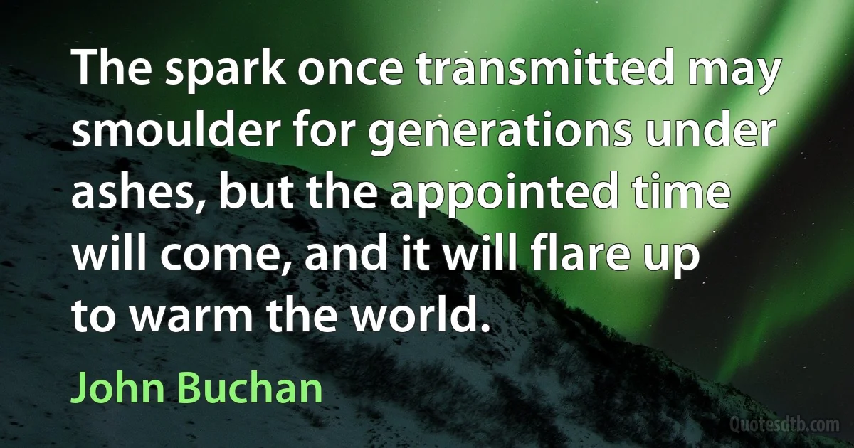 The spark once transmitted may smoulder for generations under ashes, but the appointed time will come, and it will flare up to warm the world. (John Buchan)