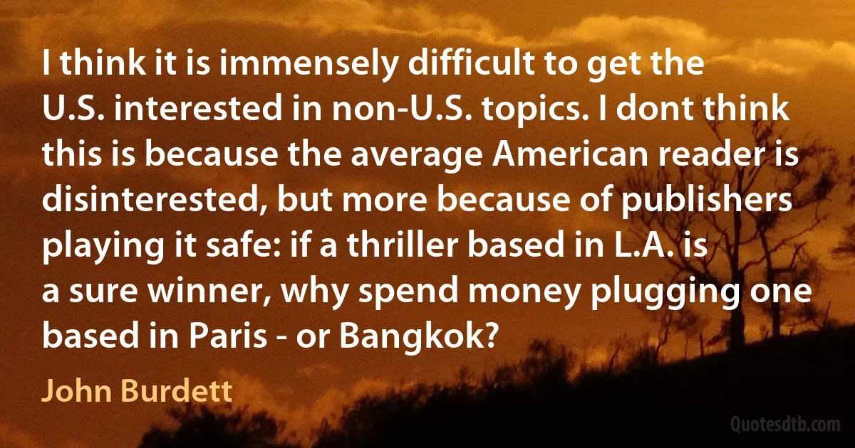 I think it is immensely difficult to get the U.S. interested in non-U.S. topics. I dont think this is because the average American reader is disinterested, but more because of publishers playing it safe: if a thriller based in L.A. is a sure winner, why spend money plugging one based in Paris - or Bangkok? (John Burdett)