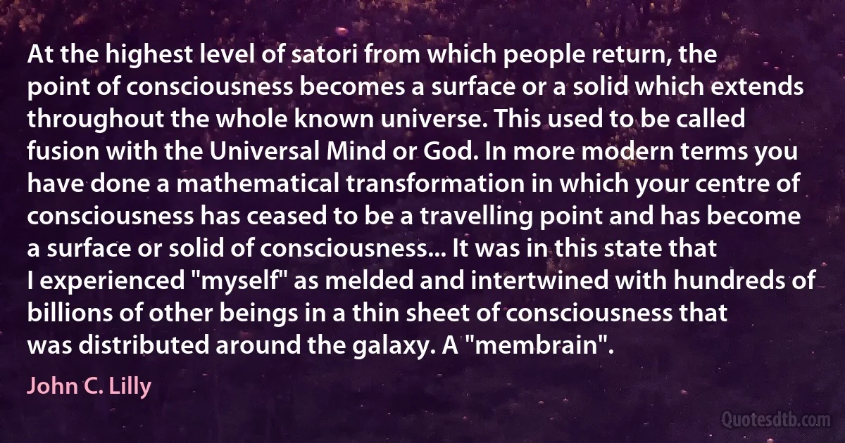 At the highest level of satori from which people return, the point of consciousness becomes a surface or a solid which extends throughout the whole known universe. This used to be called fusion with the Universal Mind or God. In more modern terms you have done a mathematical transformation in which your centre of consciousness has ceased to be a travelling point and has become a surface or solid of consciousness... It was in this state that I experienced "myself" as melded and intertwined with hundreds of billions of other beings in a thin sheet of consciousness that was distributed around the galaxy. A "membrain". (John C. Lilly)