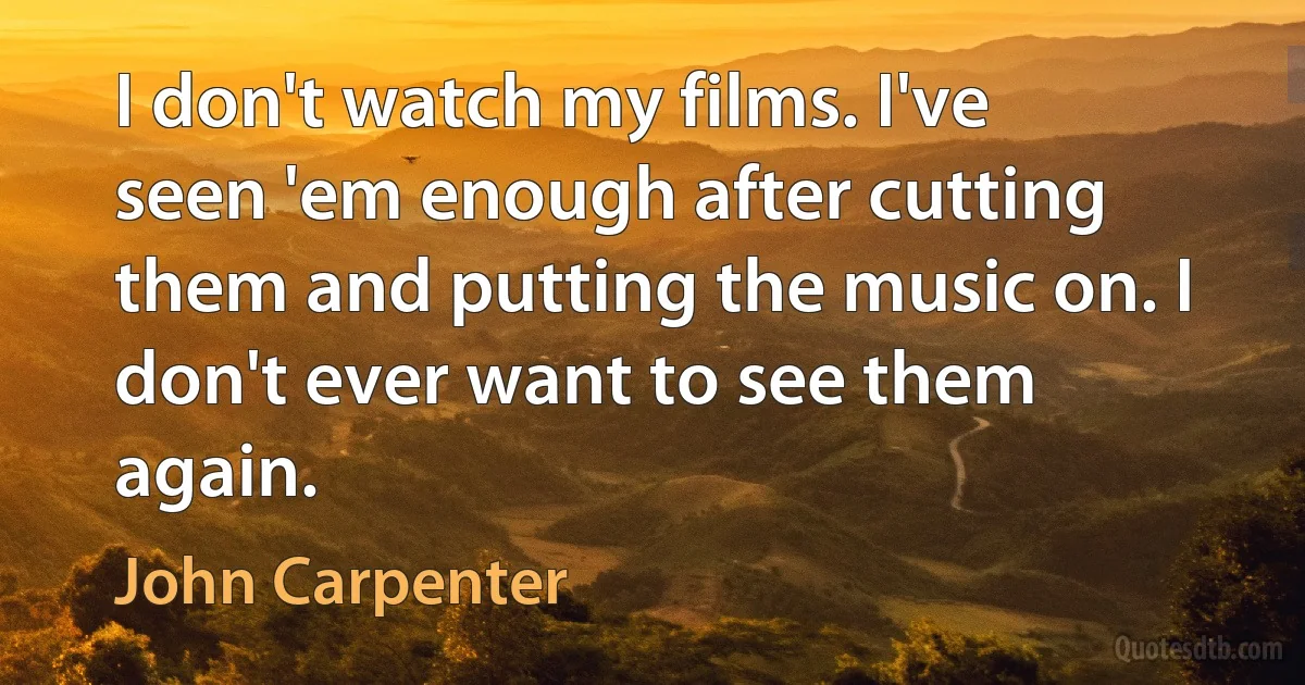 I don't watch my films. I've seen 'em enough after cutting them and putting the music on. I don't ever want to see them again. (John Carpenter)