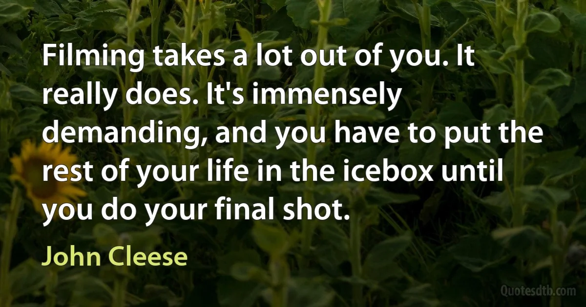 Filming takes a lot out of you. It really does. It's immensely demanding, and you have to put the rest of your life in the icebox until you do your final shot. (John Cleese)