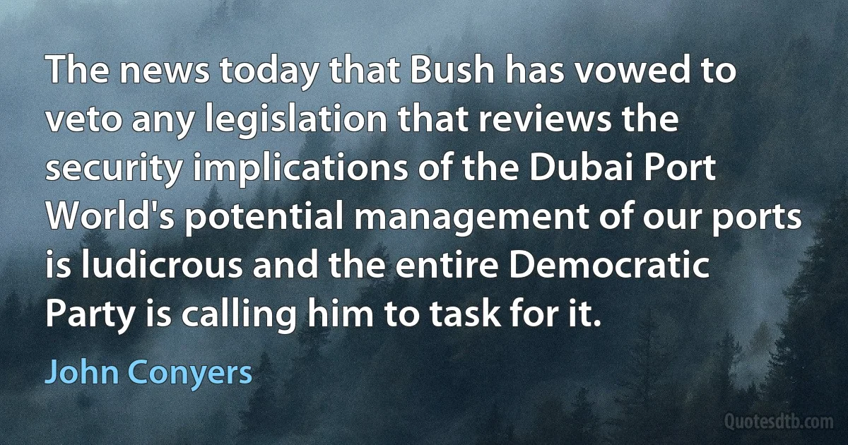 The news today that Bush has vowed to veto any legislation that reviews the security implications of the Dubai Port World's potential management of our ports is ludicrous and the entire Democratic Party is calling him to task for it. (John Conyers)