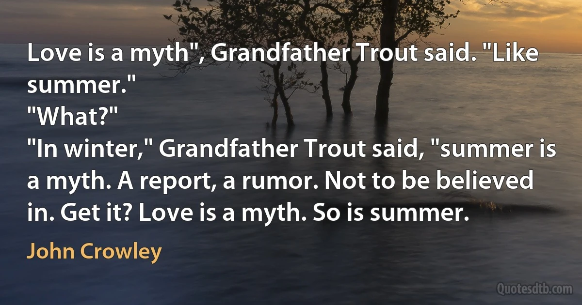 Love is a myth", Grandfather Trout said. "Like summer."
"What?"
"In winter," Grandfather Trout said, "summer is a myth. A report, a rumor. Not to be believed in. Get it? Love is a myth. So is summer. (John Crowley)