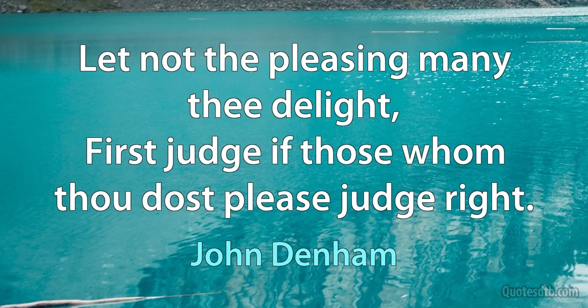 Let not the pleasing many thee delight,
First judge if those whom thou dost please judge right. (John Denham)