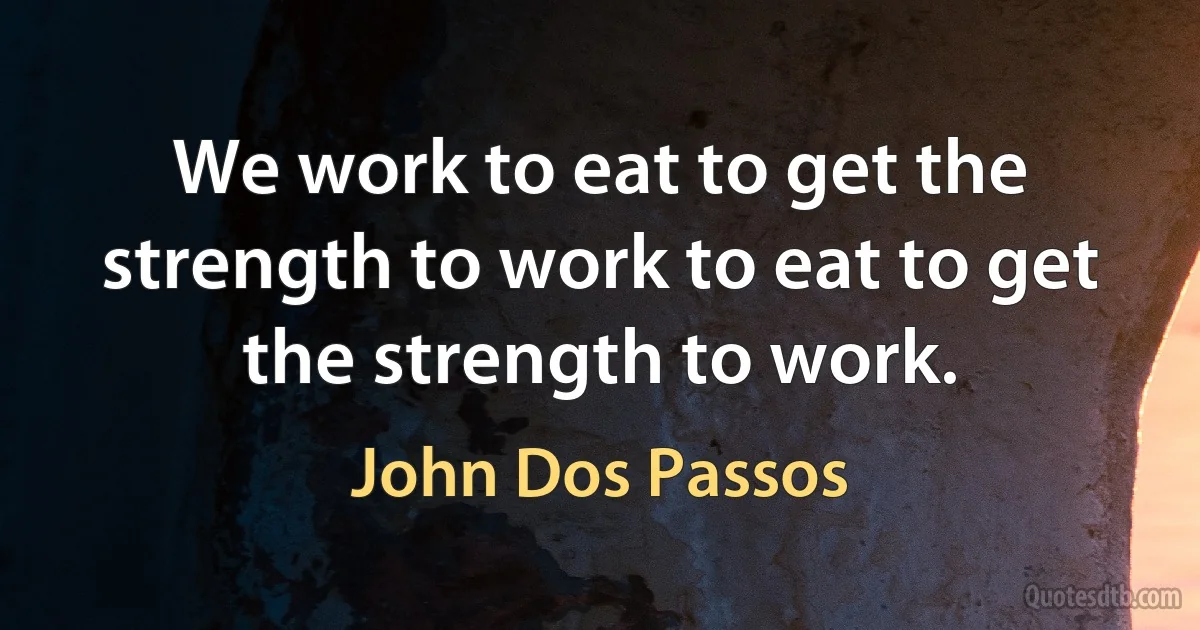 We work to eat to get the strength to work to eat to get the strength to work. (John Dos Passos)