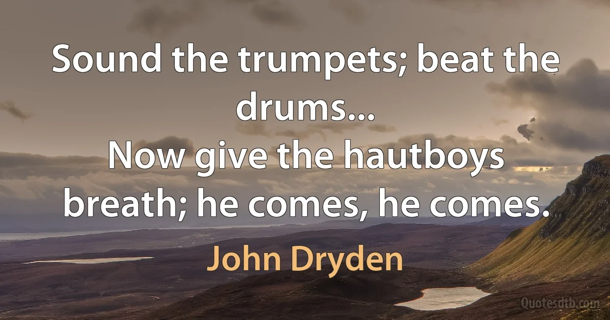 Sound the trumpets; beat the drums...
Now give the hautboys breath; he comes, he comes. (John Dryden)