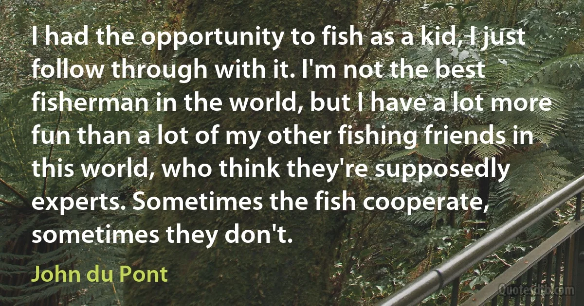 I had the opportunity to fish as a kid, I just follow through with it. I'm not the best fisherman in the world, but I have a lot more fun than a lot of my other fishing friends in this world, who think they're supposedly experts. Sometimes the fish cooperate, sometimes they don't. (John du Pont)