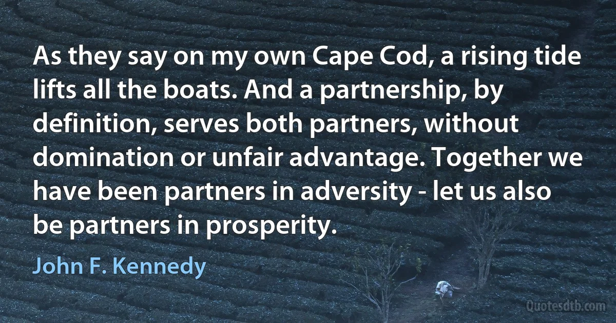 As they say on my own Cape Cod, a rising tide lifts all the boats. And a partnership, by definition, serves both partners, without domination or unfair advantage. Together we have been partners in adversity - let us also be partners in prosperity. (John F. Kennedy)