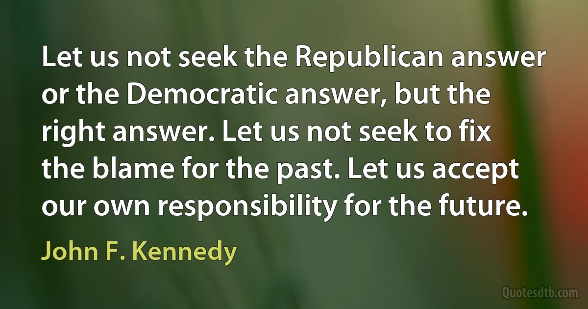 Let us not seek the Republican answer or the Democratic answer, but the right answer. Let us not seek to fix the blame for the past. Let us accept our own responsibility for the future. (John F. Kennedy)