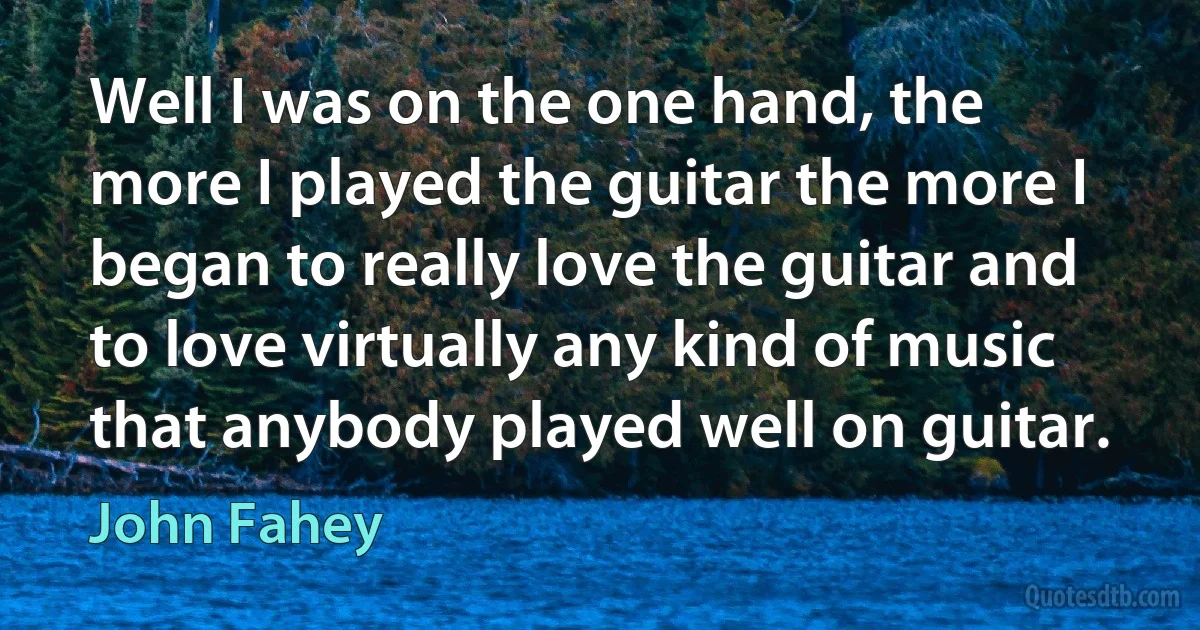 Well I was on the one hand, the more I played the guitar the more I began to really love the guitar and to love virtually any kind of music that anybody played well on guitar. (John Fahey)