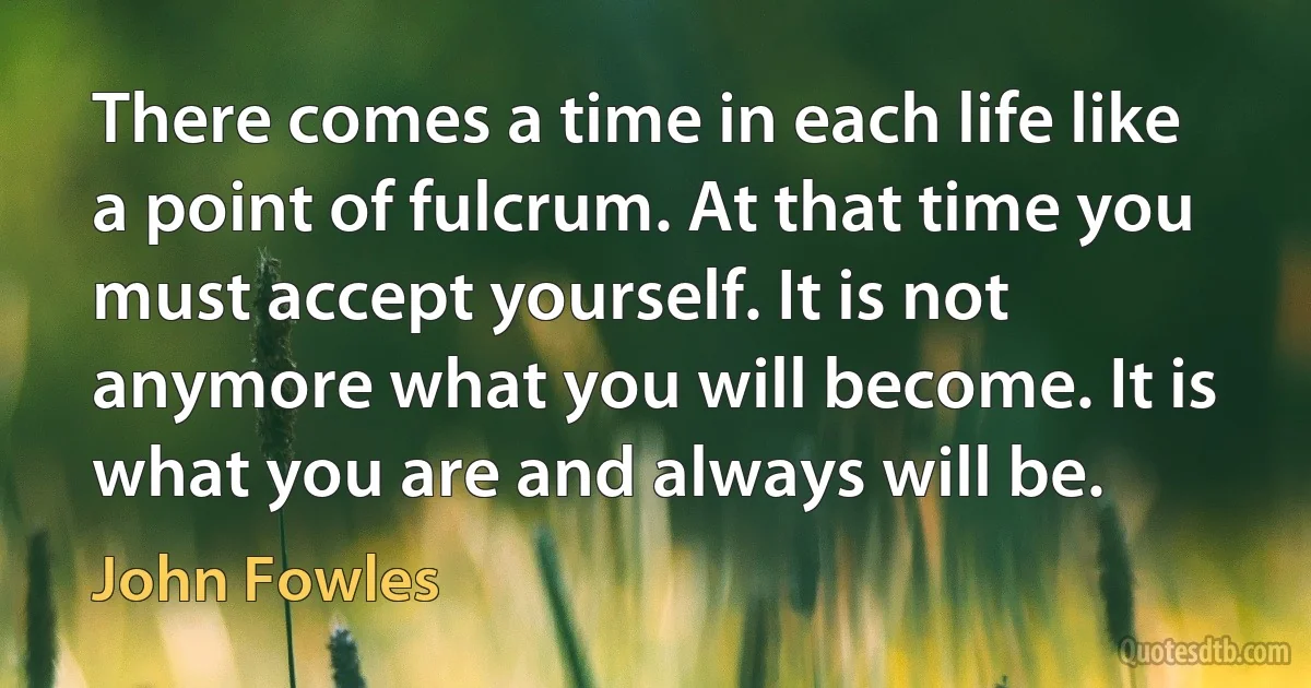 There comes a time in each life like a point of fulcrum. At that time you must accept yourself. It is not anymore what you will become. It is what you are and always will be. (John Fowles)