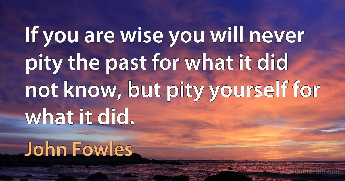 If you are wise you will never pity the past for what it did not know, but pity yourself for what it did. (John Fowles)