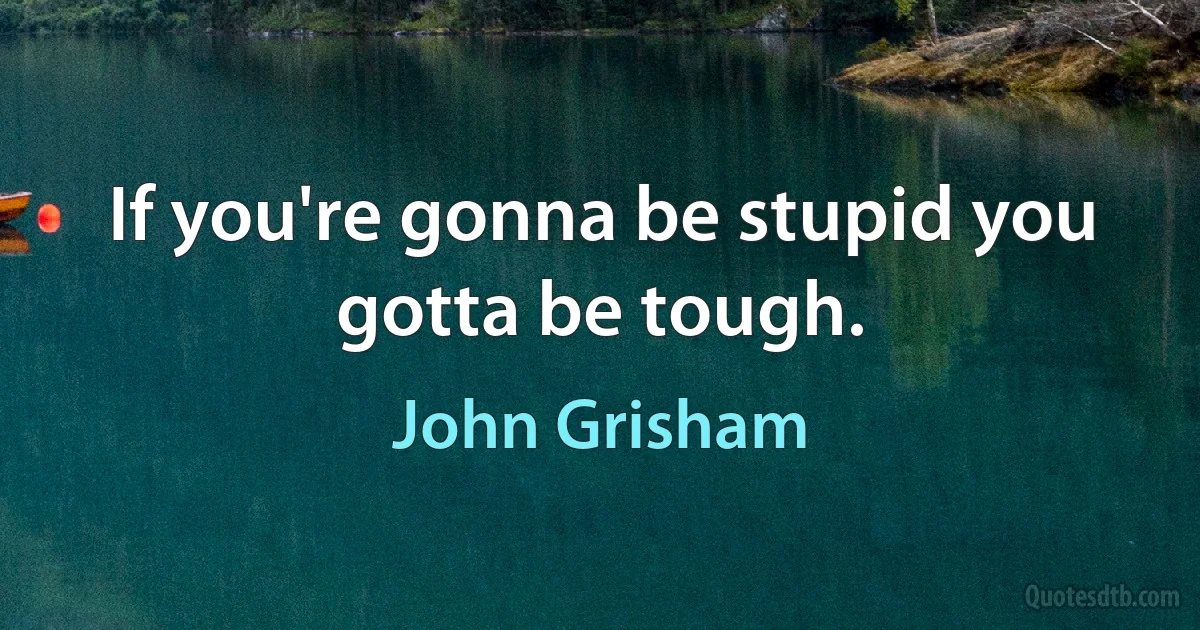 If you're gonna be stupid you gotta be tough. (John Grisham)