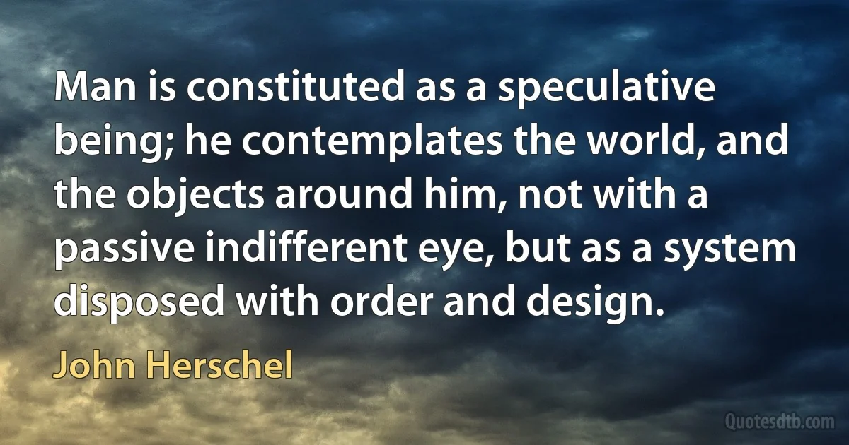 Man is constituted as a speculative being; he contemplates the world, and the objects around him, not with a passive indifferent eye, but as a system disposed with order and design. (John Herschel)