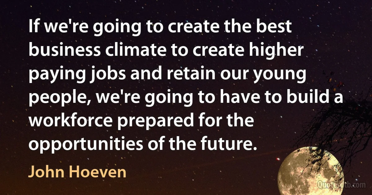 If we're going to create the best business climate to create higher paying jobs and retain our young people, we're going to have to build a workforce prepared for the opportunities of the future. (John Hoeven)