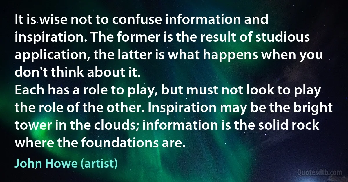 It is wise not to confuse information and inspiration. The former is the result of studious application, the latter is what happens when you don't think about it.
Each has a role to play, but must not look to play the role of the other. Inspiration may be the bright tower in the clouds; information is the solid rock where the foundations are. (John Howe (artist))