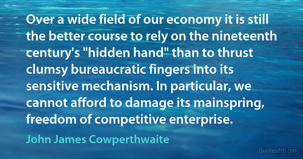 Over a wide field of our economy it is still the better course to rely on the nineteenth century's "hidden hand" than to thrust clumsy bureaucratic fingers into its sensitive mechanism. In particular, we cannot afford to damage its mainspring, freedom of competitive enterprise. (John James Cowperthwaite)