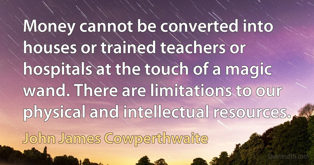 Money cannot be converted into houses or trained teachers or hospitals at the touch of a magic wand. There are limitations to our physical and intellectual resources. (John James Cowperthwaite)