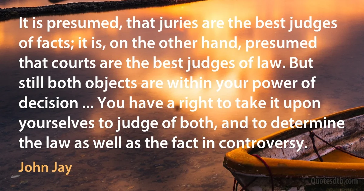 It is presumed, that juries are the best judges of facts; it is, on the other hand, presumed that courts are the best judges of law. But still both objects are within your power of decision ... You have a right to take it upon yourselves to judge of both, and to determine the law as well as the fact in controversy. (John Jay)