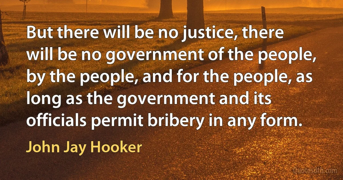 But there will be no justice, there will be no government of the people, by the people, and for the people, as long as the government and its officials permit bribery in any form. (John Jay Hooker)