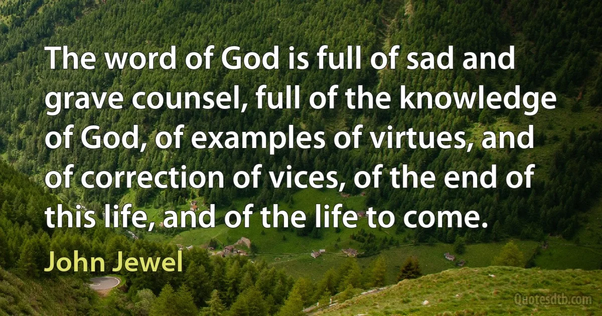 The word of God is full of sad and grave counsel, full of the knowledge of God, of examples of virtues, and of correction of vices, of the end of this life, and of the life to come. (John Jewel)